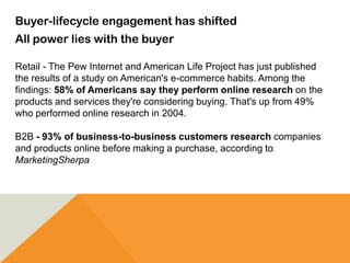 Buyer-lifecycle engagement has shifted
All power lies with the buyer
Retail - The Pew Internet and American Life Project has just published
the results of a study on American's e-commerce habits. Among the
findings: 58% of Americans say they perform online research on the
products and services they're considering buying. That's up from 49%
who performed online research in 2004.
B2B - 93% of business-to-business customers research companies
and products online before making a purchase, according to
MarketingSherpa
 