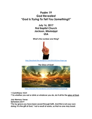 Psalm 19
God Revealed
“God Is Trying To Tell You Something!!”
July 16, 2017
First Baptist Church
Jackson, Mississippi
USA
What’s the number one thing?
http://berylloeb.files.wordpress.com/2011/01/one-finger.jpg
The Glory of God!
https://twcdaily.files.wordpress.com/2013/09/glory-of-god.jpg
1 Corinthians 10:31
31 So whether you eat or drink or whatever you do, do it all for the glory of God.
July Memory Verse:
Ephesians 2:8-9
8 For by grace you have been saved through faith. And this is not your own
doing; it is the gift of God, 9 not a result of works, so that no one may boast.
 