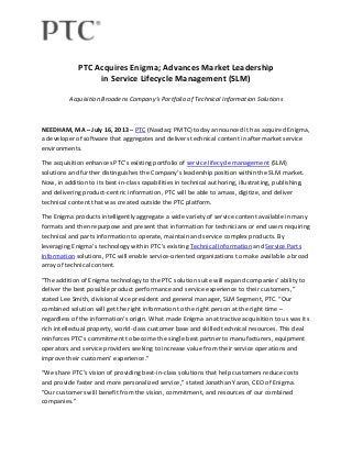 PTC Acquires Enigma; Advances Market Leadership
in Service Lifecycle Management (SLM)
Acquisition Broadens Company’s Portfolio of Technical Information Solutions
NEEDHAM, MA – July 16, 2013 – PTC (Nasdaq: PMTC) today announced it has acquired Enigma,
a developer of software that aggregates and delivers technical content in aftermarket service
environments.
The acquisition enhances PTC’s existing portfolio of service lifecycle management (SLM)
solutions and further distinguishes the Company’s leadership position within the SLM market.
Now, in addition to its best-in-class capabilities in technical authoring, illustrating, publishing,
and delivering product-centric information, PTC will be able to amass, digitize, and deliver
technical content that was created outside the PTC platform.
The Enigma products intelligently aggregate a wide variety of service content available in many
formats and then repurpose and present that information for technicians or end users requiring
technical and parts information to operate, maintain and service complex products. By
leveraging Enigma’s technology within PTC’s existing Technical Information and Service Parts
Information solutions, PTC will enable service-oriented organizations to make available a broad
array of technical content.
“The addition of Enigma technology to the PTC solution suite will expand companies’ ability to
deliver the best possible product performance and service experience to their customers,”
stated Lee Smith, divisional vice president and general manager, SLM Segment, PTC. “Our
combined solution will get the right information to the right person at the right time –
regardless of the information’s origin. What made Enigma an attractive acquisition to us was its
rich intellectual property, world-class customer base and skilled technical resources. This deal
reinforces PTC’s commitment to become the single best partner to manufacturers, equipment
operators and service providers seeking to increase value from their service operations and
improve their customers’ experience.”
“We share PTC’s vision of providing best-in-class solutions that help customers reduce costs
and provide faster and more personalized service,” stated Jonathan Yaron, CEO of Enigma.
“Our customers will benefit from the vision, commitment, and resources of our combined
companies.”
 