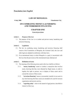 1
Translation into English
LAW OF MONGOLIA
8 July 2006 Ulaanbaatar City
ON COMBATING MONEY LAUNDERING
AND TERRORISM FINANCING
CHAPTER ONE
General provisions
Article 1. Purpose of the Law
1.1. The purpose of this Law is to combat and prevent money laundering and
terrorism financing.
Article 2. Legislation
2.1. The law on combating money laundering and terrorism financing shall
consist of the Constitution of Mongolia, the Criminal Code, this Law and
other legal acts adopted in conformity with these laws.
2.2. If an international treaty to which Mongolia is a party is inconsistent with
this Law then the provisions of the international treaty shall prevail.
Article 3. Definitions of terms
3.1. The meaning of the following terms used in this Law shall be as follows:
3.1.1. “money laundering” means to conduct a transaction that involves
assets, knowing that they were obtained by illegal means, in order to
legalize the right to possess, use or dispose of these assets and to
conceal the sources of these assets.
3.1.2. “terrorism financing” means to accumulate, transfer or use assets in
any form knowing that these assets are intended to be used for terrorist
organisation and terrorist activity.
3.1.3. “reporting entity” refers to the natural or legal persons, described in
Article 4 of this Law.
 
