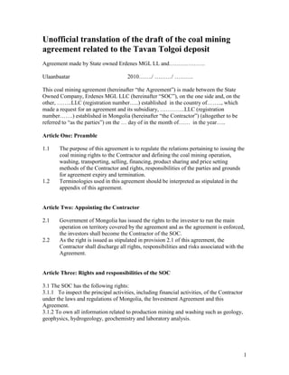 1
Unofficial translation of the draft of the coal mining
agreement related to the Tavan Tolgoi deposit
Agreement made by State owned Erdenes MGL LL and……………….
Ulaanbaatar 2010……./ ………/ ……….
This coal mining agreement (hereinafter “the Agreement”) is made between the State
Owned Company, Erdenes MGL LLC (hereinafter “SOC”), on the one side and, on the
other, ……..LLC (registration number…..) established in the country of…….., which
made a request for an agreement and its subsidiary, ………….LLC (registration
number…….) established in Mongolia (hereinafter “the Contractor”) (altogether to be
referred to “as the parties”) on the … day of in the month of…… in the year…..
Article One: Preamble
1.1 The purpose of this agreement is to regulate the relations pertaining to issuing the
coal mining rights to the Contractor and defining the coal mining operation,
washing, transporting, selling, financing, product sharing and price setting
methods of the Contractor and rights, responsibilities of the parties and grounds
for agreement expiry and termination.
1.2 Terminologies used in this agreement should be interpreted as stipulated in the
appendix of this agreement.
Article Two: Appointing the Contractor
2.1 Government of Mongolia has issued the rights to the investor to run the main
operation on territory covered by the agreement and as the agreement is enforced,
the investors shall become the Contractor of the SOC.
2.2 As the right is issued as stipulated in provision 2.1 of this agreement, the
Contractor shall discharge all rights, responsibilities and risks associated with the
Agreement.
Article Three: Rights and responsibilities of the SOC
3.1 The SOC has the following rights:
3.1.1 To inspect the principal activities, including financial activities, of the Contractor
under the laws and regulations of Mongolia, the Investment Agreement and this
Agreement.
3.1.2 To own all information related to production mining and washing such as geology,
geophysics, hydrogeology, geochemistry and laboratory analysis.
 