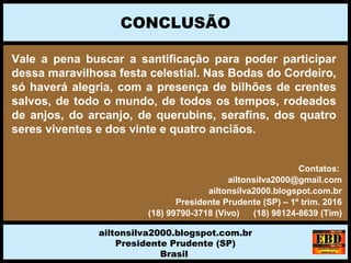 Vale a pena buscar a santificação para poder participar
dessa maravilhosa festa celestial. Nas Bodas do Cordeiro,
só haverá alegria, com a presença de bilhões de crentes
salvos, de todo o mundo, de todos os tempos, rodeados
de anjos, do arcanjo, de querubins, serafins, dos quatro
seres viventes e dos vinte e quatro anciãos.
CONCLUSÃO
ailtonsilva2000.blogspot.com.br
Presidente Prudente (SP)
Brasil
Contatos:
ailtonsilva2000@gmail.com
ailtonsilva2000.blogspot.com.br
Presidente Prudente (SP) – 1º trim. 2016
(18) 99790-3718 (Vivo) (18) 98124-8639 (Tim)
 