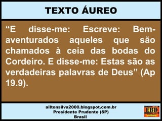“E disse-me: Escreve: Bem-
aventurados aqueles que são
chamados à ceia das bodas do
Cordeiro. E disse-me: Estas são as
verdadeiras palavras de Deus” (Ap
19.9).
TEXTO ÁUREO
ailtonsilva2000.blogspot.com.br
Presidente Prudente (SP)
Brasil
 