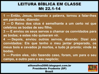 1 — Então, Jesus, tomando a palavra, tornou a falar-lhes
em parábolas, dizendo:
2 — O Reino dos céus é semelhante a um certo rei que
celebrou as bodas de seu filho.
3 — E enviou os seus servos a chamar os convidados para
as bodas; e estes não quiseram vir.
4 — Depois, enviou outros servos, dizendo: Dizei aos
convidados: Eis que tenho o meu jantar preparado, os
meus bois e cevados já mortos, e tudo já pronto; vinde às
bodas.
5 — Porém eles, não fazendo caso, foram, um para o seu
campo, e outro para o seu negócio;
LEITURA BÍBLICA EM CLASSE
Mt 22.1-14
ailtonsilva2000.blogspot.com.br
Presidente Prudente (SP)
Brasil
 