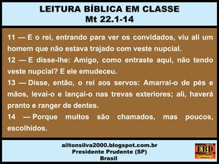 11 — E o rei, entrando para ver os convidados, viu ali um
homem que não estava trajado com veste nupcial.
12 — E disse-lhe: Amigo, como entraste aqui, não tendo
veste nupcial? E ele emudeceu.
13 — Disse, então, o rei aos servos: Amarrai-o de pés e
mãos, levai-o e lançai-o nas trevas exteriores; ali, haverá
pranto e ranger de dentes.
14 — Porque muitos são chamados, mas poucos,
escolhidos.
LEITURA BÍBLICA EM CLASSE
Mt 22.1-14
ailtonsilva2000.blogspot.com.br
Presidente Prudente (SP)
Brasil
 
