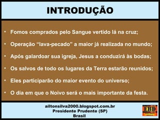 INTRODUÇÃO
ailtonsilva2000.blogspot.com.br
Presidente Prudente (SP)
Brasil
• Fomos comprados pelo Sangue vertido lá na cruz;
• Operação “lava-pecado” a maior já realizada no mundo;
• Após galardoar sua igreja, Jesus a conduzirá às bodas;
• Os salvos de todo os lugares da Terra estarão reunidos;
• Eles participarão do maior evento do universo;
• O dia em que o Noivo será o mais importante da festa.
 