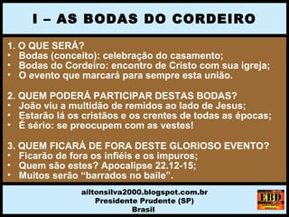 1. O QUE SERÁ?
• Bodas (conceito): celebração do casamento;
• Bodas do Cordeiro: encontro de Cristo com sua igreja;
• O evento que marcará para sempre esta união.
2. QUEM PODERÁ PARTICIPAR DESTAS BODAS?
• João viu a multidão de remidos ao lado de Jesus;
• Estarão lá os cristãos e os crentes de todas as épocas;
• É sério: se preocupem com as vestes!
3. QUEM FICARÁ DE FORA DESTE GLORIOSO EVENTO?
• Ficarão de fora os infiéis e os impuros;
• Quem são estes? Apocalipse 22.12-15;
• Muitos serão “barrados no baile”.
I – AS BODAS DO CORDEIRO
ailtonsilva2000.blogspot.com.br
Presidente Prudente (SP)
Brasil
 
