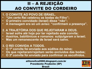 1. O CONVITE AO POVO DE ISRAEL.
• “Um certo Rei celebrou as bodas do Filho”;
• O primeiro convidado (Israel) disse “não”;
• A mensagem era só um aviso: “confirmem a presença”.
2. A TRAJETÓRIA DOS QUE REJEITARAM A DEUS.
• Israel sofre até hoje por ter rejeitado este convite;
• Assírios, babilônicos e romanos: subjulgaram a Israel;
• Mas um remanescente de Israel será salvo.
3. O REI CONVIDA A TODOS.
• O 1º convite foi enviado aos súditos do reino;
• Os que rejeitaram/rejeitam serão excluídos das bodas;
• O 3º convite foi enviado para confirmar os escolhidos.
II – A REJEIÇÃO
AO CONVITE DO CORDEIRO
ailtonsilva2000.blogspot.com.br
Presidente Prudente (SP)
Brasil
 