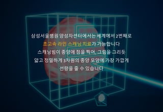 삼성서울병원양성자센터에서는
세계 2번째로 초고속 라인 스캐닝을 통한 치료가 가능합니다
스캐닝빔으로종양에 점을 찍어 그림을 그리듯
종양 모양에 따라 방사선을 주기 때문에
보다 정밀한 치료가 가능합니다
삼성서울병원양성자센터에서는세계에서 2번째로
초고속 라인 스캐닝 치료가 가능합니다
스캐닝빔이 종양에 점을 찍어, 그림을 그리듯
얇고 정밀하게 3차원의 종양 모양에 가장 가깝게
선량을 줄 수 있습니다
 