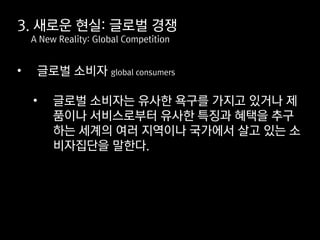 • 글로벌 소비자 global consumers
• 글로벌 소비자는 유사한 욕구를 가지고 있거나 제
품이나 서비스로부터 유사한 특징과 혜택을 추구
하는 세계의 여러 지역이나 국가에서 살고 있는 소
비자집단을 말한다.
3. 새로운 현실: 글로벌 경쟁
A New Reality: Global Competition
 