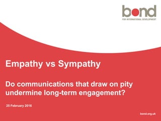 bond.org.uk
Empathy vs Sympathy
Do communications that draw on pity
undermine long-term engagement?
25 February 2016
 