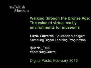 Walking through the Bronze Age:
The value of virtual reality
environments for museums
Lizzie Edwards. Education Manager:
Samsung Digital Learning Programme
@lizzie_E100
#SamsungCentre
Digital Pasts, February 2016
 