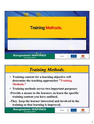 1
TrainingMethods.
Training Methods.
• Training content for a learning objective will
determine the teaching approaches "Training
Methods.”
• Training methods serves two important purposes:
-Provide a means to the learners ,to learn the specific
training content you have outlined.
-They keep the learner interested and involved in the
training so that learning is improved.
 
