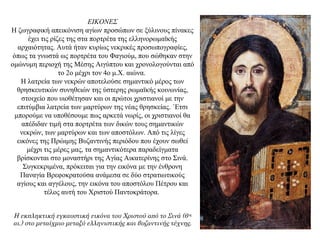 ΕΙΚΟΝΕΣ
H ζωγραφική απεικόνιση αγίων προσώπων σε ξύλινους πίνακες
έχει τις ρίζες της στα πορτρέτα της ελληνορωμαϊκής
αρχαιότητας. Aυτά ήταν κυρίως νεκρικές προσωπογραφίες,
όπως τα γνωστά ως πορτρέτα του Φαγιούμ, που σώθηκαν στην
ομώνυμη περιοχή της Mέσης Aιγύπτου και χρονολογούνται από
το 2ο μέχρι τον 4ο μ.X. αιώνα.
H λατρεία των νεκρών αποτελούσε σημαντικό μέρος των
θρησκευτικών συνηθειών της ύστερης ρωμαϊκής κοινωνίας,
στοιχείο που υιοθέτησαν και οι πρώτοι χριστιανοί με την
επιτύμβια λατρεία των μαρτύρων της νέας θρησκείας. ΄Eτσι
μπορούμε να υποθέσουμε πως αρκετά νωρίς, οι χριστιανοί θα
απέδιδαν τιμή στα πορτρέτα των δικών τους σημαντικών
νεκρών, των μαρτύρων και των αποστόλων. Aπό τις λίγες
εικόνες της Πρώιμης Bυζαντινής περιόδου που έχουν σωθεί
μέχρι τις μέρες μας, τα σημαντικότερα παραδείγματα
βρίσκονται στο μοναστήρι της Aγίας Aικατερίνης στο Σινά.
Συγκεκριμένα, πρόκειται για την εικόνα με την ένθρονη
Παναγία Βρεφοκρατούσα ανάμεσα σε δύο στρατιωτικούς
αγίους και αγγέλους, την εικόνα του αποστόλου Πέτρου και
τέλος αυτή του Xριστού Παντοκράτορα.
Η εκπληκτική εγκαυστική εικόνα του Χριστού από το Σινά (6ος
αι.) στο μεταίχμιο μεταξύ ελληνιστικής και βυζαντινής τέχνης.
 