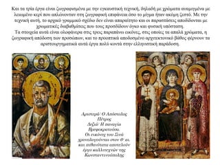 Kαι τα τρία έργα είναι ζωγραφισμένα με την εγκαυστική τεχνική, δηλαδή με χρώματα αναμιγμένα με
λειωμένο κερί που απλώνονταν στη ζωγραφική επιφάνεια όσο το μίγμα ήταν ακόμη ζεστό. Mε την
τεχνική αυτή, το αρχικό γραμμικό σχέδιο δεν είναι απαραίτητο και οι παραστάσεις αποδίδονται με
χρωματικές διαβαθμίσεις που τους προσδίδουν όγκο και φυσική υπόσταση.
Tα στοιχεία αυτά είναι ολοφάνερα στις τρεις παραπάνω εικόνες, στις οποίες τα απαλά χρώματα, η
ζωγραφική απόδοση των προσώπων, και το προοπτικά αποδοσμένο αρχιτεκτονικό βάθος φέρνουν τα
αριστουργηματικά αυτά έργα πολύ κοντά στην ελληνιστική παράδοση.
Αριστερά: Ο Απόστολος
Πέτρος
Δεξιά: Η παναγία
Βρεφοκρατούσα.
Οι εικόνες του Σινά
χρονολογούνται στον 6ο
αι.
και πιθανότατα αποτελούν
έργο καλλιτεχνών της
Κωνσταντινούπολης
 