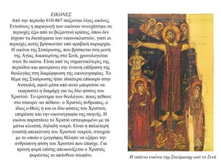 ΕΙΚΟΝΕΣ
Από την περίοδο 610-867 σώζονται λίγες εικόνες.
Εντούτοις η παραγωγή των εικόνων συνεχίστηκε σε
περιοχές έξω από το βυζαντινό κράτος, όπου δεν
ίσχυαν τα διατάγματα των εικονοκλαστών, γιατί οι
περιοχές αυτές βρίσκονταν υπό αραβική κυριαρχία.
Η εικόνα της Σταύρωσης, που βρίσκεται στη μονή
της Αγίας Αικατερίνης στο Σινά, χρονολογείται
στον 8ο αιώνα. Είναι από τις σημαντικότερες της
περιόδου και φανερώνει την έντονη επίδραση της
θεολογίας στη διαμόρφωση της εικονογραφίας. Tο
θέμα της Σταύρωσης ήταν ιδιαίτερα επίκαιρο στην
Ανατολή, αφού μέσα από αυτό μπορούσε να
εκφραστεί η διαμάχη για τις δύο φύσεις του
Χριστού. Το ερώτημα των θεολόγων, ποιος πέθανε
στο σταυρό -αν πέθανε- ο Χριστός άνθρωπος, ο
ίδιος ο Θεός ή και οι δύο φύσεις του Χριστού,
επηρέασε και την εικονογραφία της σκηνής. Η
εικόνα παριστάνει το Χριστό εσταυρωμένο με τα
μάτια κλειστά, δηλαδή νεκρό. Είναι η παλιότερη
γνωστή απεικόνιση του Χριστού νεκρού, στοιχείο
με το οποίο ο ζωγράφος θέλησε να εξάρει την
ανθρώπινη φύση του Χριστού που έπασχε. Για
πρώτη φορά επίσης απεικονίζεται ο Χριστός
φορώντας το ακάνθινο στεφάνι. Η σπάνια εικόνα της Σταύρωσης από το Σινά
 