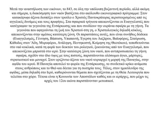 Mετά την αναστήλωση των εικόνων, το 843, σε όλη την υπόλοιπη βυζαντινή περίοδο, αλλά ακόμη
και σήμερα, η διακόσμηση των ναών βασίζεται στο ακόλουθο εικονογραφικό πρόγραμμα: Στον
κατακόρυφο άξονα δεσπόζει στον τρούλο ο Χριστός Παντοκράτορας περιστοιχισμένος από τις
αγγελικές δυνάμεις και τους προφήτες. Στα σφαιρικά τρίγωνα απεικονίζονται οι Ευαγγελιστές που
κατέγραψαν τα γεγονότα της Ενσάρκωσης και που συνδέουν την ουράνια σφαίρα με τη γήινη. Τα
γεγονότα που αφηγούνται τη ζωή του Χριστού στη γη, ο Χριστολογικός δηλαδή κύκλος,
απεικονίζονται στην αμέσως κατώτερη ζώνη. Οι παραστάσεις αυτές, που είναι συνήθως δώδεκα
(Ευαγγελισμός, Γέννηση, Βάπτιση, Υπαπαντή, Έγερση του Λαζάρου, Βαϊοφόρος, Σταύρωση,
Κάθοδος στον 'Aδη, Μυροφόροι, Ανάληψη, Πεντηκοστή, Κοίμηση της Θεοτόκου), τοποθετούνται
στο ναό κυκλικά, κατά τη φορά των δεικτών του ρολογιού, ξεκινώντας από τον Ευαγγελισμό, που
απεικονίζεται μπροστά στο ιερό. Στην κατώτερη ζώνη του ναού, που αντιπροσωπεύει τη γήινη
σφαίρα, σχεδόν στο ίδιο ύψος με τους πιστούς, παριστάνονται ολόσωμοι άγιοι, μάρτυρες,
στρατιωτικοί και μοναχοί. Στον οριζόντιο άξονα του ναού κυριαρχεί η μορφή της Παναγίας, στην
αψίδα του ιερού. Η Παναγία αποτελεί το φορέα της Eνσάρκωσης, το συνδετικό κρίκο ανάμεσα
στους ανθρώπους και το Θεό και δέεται για τη σωτηρία τους. Tέλος, στον ημικύλινδρο της
αψίδας, μέσα δηλαδή στο Ιερό, καθιερώνονται θέματα που σχετίζονται με τη Θεία Λειτουργία που
τελείται στο χώρο. Τέτοια είναι η Κοινωνία των Αποστόλων καθώς και οι ιεράρχες, που μέχρι τις
αρχές του 12ου αιώνα παριστάνονταν μετωπικοί.
 