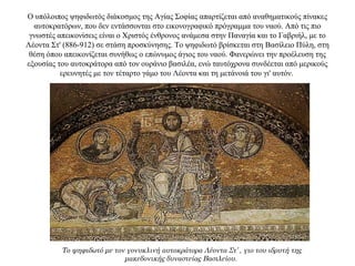 O υπόλοιπος ψηφιδωτός διάκοσμος της Αγίας Σοφίας απαρτίζεται από αναθηματικούς πίνακες
αυτοκρατόρων, που δεν εντάσσονται στο εικονογραφικό πρόγραμμα του ναού. Aπό τις πιο
γνωστές απεικονίσεις είναι ο Χριστός ένθρονος ανάμεσα στην Παναγία και το Γαβριήλ, με το
Λέοντα Στ' (886-912) σε στάση προσκύνησης. Το ψηφιδωτό βρίσκεται στη Βασίλειο Πύλη, στη
θέση όπου απεικονίζεται συνήθως ο επώνυμος άγιος του ναού. Φανερώνει την προέλευση της
εξουσίας του αυτοκράτορα από τον ουράνιο βασιλέα, ενώ ταυτόχρονα συνδέεται από μερικούς
ερευνητές με τον τέταρτο γάμο του Λέοντα και τη μετάνοιά του γι' αυτόν.
Το ψηφιδωτό με τον γονυκλινή αυτοκράτορα Λέοντα Στ’ , γιο του ιδρυτή της
μακεδονικής δυναστείας Βασιλείου.
 