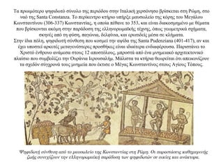 Τα πρωιμότερο ψηφιδωτό σύνολο της περιόδου στην Ιταλική χερσόνησο βρίσκεται στη Ρώμη, στο
ναό της Santa Constanza. Το περίκεντρο κτήριο υπήρξε μαυσωλείο της κόρης του Μεγάλου
Κωνσταντίνου (306-337) Κωνσταντίας, η οποία πέθανε το 353, και είναι διακοσμημένο με θέματα
που βρίσκονται ακόμη στην παράδοση της ελληνορωμαϊκής τέχνης, όπως γεωμετρικά σχήματα,
σκηνές από τη φύση, παγώνια, δελφίνια, και ερωτιδείς μέσα σε κλήματα.
Στην ίδια πόλη, ψηφιδωτή σύνθεση που κοσμεί την αψίδα της Santa Pudenziana (401-417), αν και
έχει υποστεί αρκετές μεταγενέστερες προσθήκες είναι ιδιαίτερα ενδιαφέρουσα. Παριστάνει το
Χριστό ένθρονο ανάμεσα στους 12 αποστόλους, μπροστά από ένα μνημειακό αρχιτεκτονικό
πλαίσιο που συμβολίζει την Ουράνια Ιερουσαλήμ. Μάλιστα τα κτήρια θεωρείται ότι απεικονίζουν
τα σχεδόν σύγχρονά τους μνημεία που έκτισε ο Μέγας Κωνσταντίνος στους Αγίους Τόπους.
Ψηφιδωτή σύνθεση από το μαυσωλείο της Κωνσταντίας στη Ρώμη. Οι παραστάσεις καθημερινής
ζωής συνεχίζουν την ελληνορωμαϊκή παράδοση των ψηφιδωτών σε οικίες και ανάκτορα.
 