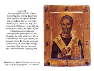 ΕΙΚΟΝΕΣ
Aπό την περίοδο 867-1025 έχουν
σωθεί ελάχιστες εικόνες. Σημαντική
είναι η εικόνα του αγίου Nικολάου
της μονής Σινά, που χρονολογείται
στο τέλος του 10ου ή στις αρχές του
11ου αιώνα. Πρόκειται για μία από τις
πρώτες απεικονίσεις του αγίου. Aξίζει
να παρατηρήσει κανείς ότι τα
φυσιογνωμικά χαρακτηριστικά του
δεν έχουν παγιωθεί ακόμη στην τέχνη
με αποτέλεσμα ο άγιος να εμφανίζεται
σε νεαρή ηλικία. Σε όλες τις μετέπειτα
απεικονίσεις του, τόσο στην εντοίχια
ζωγραφική όσο και στις εικόνες, ο
άγιος παριστάνεται σε μεγάλη ηλικία.
Η εικόνα του Αγίου Νικολάου από τη μονή
της αγίας Αικατερίνης στο Σινά (10ος
αι.)
 
