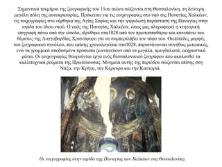 Σημαντικά τεκμήρια της ζωγραφικής του 11ου αιώνα σώζονται στη Θεσσαλονίκη, τη δεύτερη
μεγάλη πόλη της αυτοκρατορίας. Πρόκειται για τις τοιχογραφίες στο ναό της Παναγίας Χαλκέων,
τις τοιχογραφίες στο νάρθηκα της Αγίας Σοφίας και την ψηφιδωτή παράσταση της Παναγίας στην
αψίδα του ίδιου ναού. Ο ναός της Παναγίας Χαλκέων, όπως μας πληροφορεί η κτητορική
επιγραφή πάνω από την είσοδο, ιδρύθηκε στα1028 από τον πρωτοσπαθάριο και κατεπάνω του
θέματος της Λογγοβαρδίας Χριστόφορο για να συμπεριλάβει τον τάφο του. Οιεπίπεδες μορφές
του ζωγραφικού συνόλου, που επίσης χρονολογείται στα1028, παριστάνονται συνήθως μετωπικές,
ενώ τα γραμμικά αποδοσμένα πρόσωπα ζωντανεύουν από τα μεγάλα, αμυγδαλωτά, εκφραστικά
μάτια. Οι τοιχογραφίες θεωρούνται έργο ενός θεσσαλονικιού ζωγράφου που ακολουθεί τα
καλλιτεχνικά ρεύματα της Πρωτεύουσας. Μνημεία αυτής της περιόδου σώζονται επίσης στη
Νάξο, την Κρήτη, την Κέρκυρα και την Καστοριά.
Οι τοιχογραφίες στην αψίδα της Παναγίας των Χαλκέων στη Θεσσαλονίκη
 