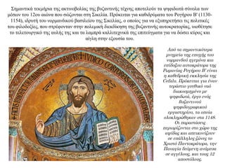 Σημαντικά τεκμήρια της ακτινοβολίας της βυζαντινής τέχνης αποτελούν τα ψηφιδωτά σύνολα των
μέσων του 12ου αιώνα που σώζονται στη Σικελία. Πρόκειται για καθιδρύματα του Ρογήρου Β' (1130-
1154), ιδρυτή του νορμανδικού βασιλείου της Σικελίας, ο οποίος για να εξυπηρετήσει τις πολιτικές
του φιλοδοξίες, που στρέφονταν στην πολεμική διεκδίκηση της βυζαντινής αυτοκρατορίας, υιοθέτησε
το τελετουργικό της αυλής της και τα λαμπρά καλλιτεχνικά της επιτεύγματα για να δώσει κύρος και
αίγλη στην εξουσία του.
Από τα σημαντικότερα
μνημεία της εποχής του
νορμανδού ηγεμόνα και
επίδοξου αυτοκράτορα της
Ρωμανίας Ρογήρου Β’ είναι
η καθεδρική εκκλησία της
Cefalu. Πρόκειται για έναν
τεράστιο γοτθικό ναό
διακοσμημένο με
ψηφιδωτά, έργο ενός
βυζαντινού
ψηφιδογραφικού
εργαστηρίου, τα οποία
ολοκληρώθηκαν στα 1148.
Οι παραστάσεις
περιορίζονται στο χώρο της
αψίδας και απεικονίζουν
σε επάλληλες ζώνες το
Χριστό Παντοκράτορα, την
Παναγία δεόμενη ανάμεσα
σε αγγέλους, και τους 12
αποστόλους.
 