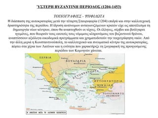 ΎΣΤΕΡΗ ΒΥΖΑΝΤΙΝΗ ΠΕΡΙΟΔΟΣ (1204-1453)
ΤΟΙΧΟΓΡΑΦΙΕΣ - ΨΗΦΙΔΩΤΑ
Η διάσπαση της αυτοκρατορίας μετά την τέταρτη Σταυροφορία (1204) επιδρά και στην καλλιτεχνική
δραστηριότητα της περιόδου. Η ίδρυση αυτόνομων ανταγωνιζόμενων κρατών είχε ως αποτέλεσμα τη
δημιουργία νέων κέντρων, όπου θα αναπτυχθούν οι τέχνες. Οι έλληνες, σέρβοι και βούλγαροι
ηγεμόνες, που θεωρούν τους εαυτούς τους νόμιμους κληρονόμους του βυζαντινού θρόνου,
αναπτύσσουν αξιόλογα οικοδομικά προγράμματα και χρηματοδοτούν την τοιχογράφηση ναών. Από
την άλλη μεριά η Κωνσταντινούπολη, το καλλιτεχνικό και πνευματικό κέντρο της αυτοκρατορίας,
πέφτει στα χέρια των Λατίνων και η ενότητα που χαρακτήριζε τη ζωγραφική της προηγούμενης
περιόδου των Κομνηνών χάνεται.
 