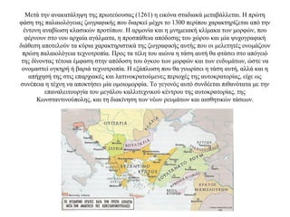 Μετά την ανακατάληψη της πρωτεύουσας (1261) η εικόνα σταδιακά μεταβάλλεται. Η πρώτη
φάση της παλαιολόγειας ζωγραφικής που διαρκεί μέχρι το 1300 περίπου χαρακτηρίζεται από την
έντονη αναβίωση κλασικών προτύπων. Η αρμονία και η μνημειακή κλίμακα των μορφών, που
φέρνουν στο νου αρχαία αγάλματα, η προσπάθεια απόδοσης του χώρου και μία ψυχογραφική
διάθεση αποτελούν τα κύρια χαρακτηριστικά της ζωγραφικής αυτής που οι μελετητές ονομάζουν
πρώτη παλαιολόγεια τεχνοτροπία. Προς τα τέλη του αιώνα η τάση αυτή θα φτάσει στο απόγειό
της δίνοντας τέτοια έμφαση στην απόδοση του όγκου των μορφών και των ενδυμάτων, ώστε να
ονομαστεί ογκηρή ή βαριά τεχνοτροπία. Η εξάπλωση που θα γνωρίσει η τάση αυτή, αλλά και η
απήχησή της στις επαρχιακές και λατινοκρατούμενες περιοχές της αυτοκρατορίας, είχε ως
συνέπεια η τέχνη να αποκτήσει μία ομοιομορφία. Το γεγονός αυτό συνδέεται πιθανότατα με την
επαναλειτουργία του μεγάλου καλλιτεχνικού κέντρου της αυτοκρατορίας, της
Κωνσταντινούπολης, και τη διακίνηση των νέων ρευμάτων και αισθητικών τάσεων.
 