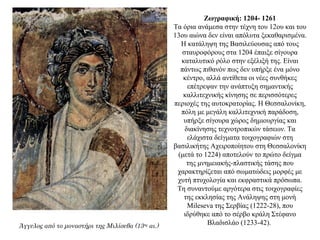 Ζωγραφική: 1204- 1261
Τα όρια ανάμεσα στην τέχνη του 12ου και του
13ου αιώνα δεν είναι απόλυτα ξεκαθαρισμένα.
Η κατάληψη της Βασιλεύουσας από τους
σταυροφόρους στα 1204 έπαιξε σίγουρα
καταλυτικό ρόλο στην εξέλιξή της. Είναι
πάντως πιθανόν πως δεν υπήρξε ένα μόνο
κέντρο, αλλά αντίθετα οι νέες συνθήκες
επέτρεψαν την ανάπτυξη σημαντικής
καλλιτεχνικής κίνησης σε περισσότερες
περιοχές της αυτοκρατορίας. Η Θεσσαλονίκη,
πόλη με μεγάλη καλλιτεχνική παράδοση,
υπήρξε σίγουρα χώρος δημιουργίας και
διακίνησης τεχνοτροπικών τάσεων. Τα
ελάχιστα δείγματα τοιχογραφιών στη
βασιλικήτης Αχειροποίητου στη Θεσσαλονίκη
(μετά το 1224) αποτελούν το πρώτο δείγμα
της μνημειακής-πλαστικής τάσης που
χαρακτηρίζεται από σωματώδεις μορφές με
χυτή πτυχολογία και εκφραστικά πρόσωπα.
Τη συναντούμε αργότερα στις τοιχογραφίες
της εκκλησίας της Ανάληψης στη μονή
Mileseva της Σερβίας (1222-28), που
ιδρύθηκε από το σέρβο κράλη Στέφανο
Βλαδισλάο (1233-42).Άγγελος από το μοναστήρι της Μιλίσεβα (13ος
αι.)
 
