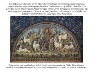 Στη Ραβέννα, η οποία από το 402 ήταν η διοικητική έδρα του δυτικού ρωμαϊκού κράτους,
συγκεντρώνονται σημαντικά ψηφιδωτά σύνολα. Στο Μαυσωλείο της Γάλλας Πλακιδίας (περ.
μέσα 5ου αιώνα) απεικονίζονται παραστάσεις με εσχατολογικό περιεχόμενο που ταιριάζει με την
ιδιαίτερη χρήση του κτηρίου: ο Χριστός ως καλός ποιμένας, οι 8 απόστολοι, τα σύμβολα των
τεσσάρων Ευαγγελιστών και ο μάρτυρας άγιος Λαυρέντιος.
Το καταπληκτικό ψηφιδωτό του Καλού Ποιμένα στο Μαυσωλείο της Γάλλας Πλακιδίας μια
σύνθεση που ακροβατεί ανάμεσα στην ύστερη ελληνορωμαϊκή τέχνη και την πρώιμη μεσαιωνική
 