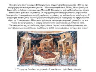 Μετά την ήττα του Γουλιέλμου Βιλλεαρδουίνου στη μάχη της Πελαγονίας στα 1259 και την
παραχώρηση των τεσσάρων κάστρων της Πελοποννήσου (Μυστρά, Μάνης, Μονεμβασιάς και
Γερακιού) στο βυζαντινό αυτοκράτορα Μιχαήλ Η΄ Παλαιολόγο, η νότια Πελοπόννησος πέρασε
σταδιακά στα χέρια των Βυζαντινών. Οι τοιχογραφίες των υστεροβυζαντινών μνημείων του
Mυστρά είναι ένα παράδειγμα, υψηλής ποιότητας, της τέχνης της παλαιολόγειας αναγέννησης. H
αναγέννηση στο Bυζάντιο των ύστερων αιώνων σήμανε και μια νέα περίοδο για τη θρησκευτική
τέχνη της Αυτοκρατορίας. H ζωγραφική χάνει τον παλαιότερο μνημειακό χαρακτήρα της και
γίνεται πιο αφηγηματική, οι μορφές αποκτούν όγκο και κινούνται με ρυθμό και χάρη.
Xαρακτηριστικά της παλαιολόγειας τέχνης είναι η έμφαση στην ανθρώπινη υπόσταση των
εικονιζόμενων, οι πολυπρόσωπες συνθέσεις, τα πολλά οικοδομήματα, ο τονισμός των τοπίων.
Η Γέννηση της Θεοτόκου, τοιχογραφία, β΄ μισό 14ου αι., Αγία Σοφία, Μυστράς.
 