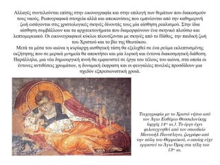 Αλλαγές συντελούνται επίσης στην εικονογραφία και στην επιλογή των θεμάτων που διακοσμούν
τους ναούς. Ρωπογραφικά στοιχεία αλλά και απεικονίσεις που εμπνέονται από την καθημερινή
ζωή εισάγονται στις χριστολογικές σκηνές δίνοντάς τους μία αίσθηση ρεαλισμού. Στην ίδια
αίσθηση συμβάλλουν και τα αρχιτεκτονήματα που διαμορφώνουν ένα σκηνικό πλούσιο και
λεπτομερειακό. Οι εικονογραφικοί κύκλοι πλουτίζονται με σκηνές από το Πάθος, την παιδική ζωή
του Χριστού και το βίο της Θεοτόκου.
Μετά τα μέσα του αιώνα η κυρίαρχη αισθητική τάση θα εξελιχθεί σε ένα ρεύμα εκλεπτυσμένης
εκζήτησης που σε μερικά μνημεία θα αποκτήσει και μία λυρική και έντονα διακοσμητική διάθεση.
Παράλληλα, μια νέα δημιουργική πνοή θα εμφανιστεί σε έργα του τέλους του αιώνα, στα οποία οι
έντονες αντιθέσεις χρωμάτων, η δυναμική έκφραση και οι φευγαλέες πινελιές προσδίδουν μια
σχεδόν εξπρεσιονιστική χροιά.
Τοιχογραφία με το Χριστό νήπιο από
τον Άγιο Ευθύμιο Θεσσαλονίκης
(αρχές 14ου
αι.). Το έργο έχει
φιλοτεχνηθεί από τον σπουδαίο
Μανουήλ Πανσέληνο, ζωγράφο από
την πόλη του Θερμαϊκού, ο οποίος είχε
εργαστεί το Άγιο Όρος στα τέλη του
13ου
αι.
 