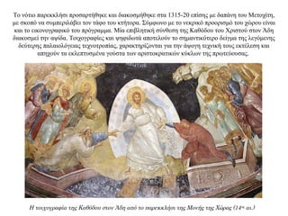 Το νότιο παρεκκλήσι προσαρτήθηκε και διακοσμήθηκε στα 1315-20 επίσης με δαπάνη του Μετοχίτη,
με σκοπό να συμπεριλάβει τον τάφο του κτήτορα. Σύμφωνο με το νεκρικό προορισμό του χώρου είναι
και το εικονογραφικό του πρόγραμμα. Μία επιβλητική σύνθεση της Καθόδου του Χριστού στον Άδη
διακοσμεί την αψίδα. Τοιχογραφίες και ψηφιδωτά αποτελούν το σημαντικότερο δείγμα της λεγόμενης
δεύτερης παλαιολόγειας τεχνοτροπίας, χαρακτηρίζονται για την άψογη τεχνική τους εκτέλεση και
απηχούν τα εκλεπτυσμένα γούστα των αριστοκρατικών κύκλων της πρωτεύουσας.
Η τοιχογραφία της Καθόδου στον Άδη από το παρεκκλήσι της Μονής της Χώρας (14ος
αι.)
 