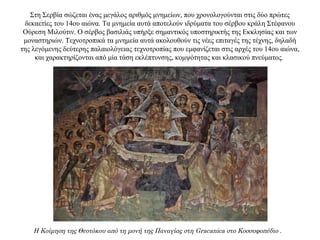 Στη Σερβία σώζεται ένας μεγάλος αριθμός μνημείων, που χρονολογούνται στις δύο πρώτες
δεκαετίες του 14ου αιώνα. Τα μνημεία αυτά αποτελούν ιδρύματα του σέρβου κράλη Στέφανου
Ούρεση Μιλούτιν. Ο σέρβος βασιλιάς υπήρξε σημαντικός υποστηρικτής της Εκκλησίας και των
μοναστηριών. Τεχνοτροπικά τα μνημεία αυτά ακολουθούν τις νέες επιταγές της τέχνης, δηλαδή
της λεγόμενης δεύτερης παλαιολόγειας τεχνοτροπίας που εμφανίζεται στις αρχές του 14ου αιώνα,
και χαρακτηρίζονται από μία τάση εκλέπτυνσης, κομψότητας και κλασικού πνεύματος.
Η Κοίμηση της Θεοτόκου από τη μονή της Παναγίας στη Gracanica στο Κοσσυφοπέδιο .
 