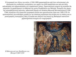 Η ζωγραφική του τέλους του αιώνα (1360-1400) χαρακτηρίζεται από έναν εκλεκτικισμό, μία
επιστροφή στις αισθητικές αναζητήσεις των αρχών του αλλά παράλληλα και από μία τάση
απλοποίησης και σχηματοποίησης των εκφραστικών μέσων. Σημαντικότερο μνημείο της περιόδου θα
μπορούσε να χαρακτηριστεί το καθολικό της μονής Περιβλέπτου στο Μυστρά. Χτισμένο στις άκρες
της υστεροβυζαντινής πολιτείας, πιθανότατα ίδρυμα του δεσπότη Μανουήλ Καντακουζηνού (1348-
1380), περικλείει ένα εξαιρετικό ζωγραφικό σύνολο που χρονολογείται γύρω στα 1360-1370. Οι
αριστοκρατικές και ανάλαφρες μορφές με την ιδιαίτερη κομψότητα στη κίνηση και τις στάσεις και οι
ρωπογραφικές λεπτομέρειες όπως τα παιδιά που παίζουν στη σκηνή της Βαϊοφόρου αποτελούν
χαρακτηριστικά στοιχεία των τοιχογραφιών.
Η Βάπτιση από την Περίβλεπτο του
Μυστρά (1360-1370)
 