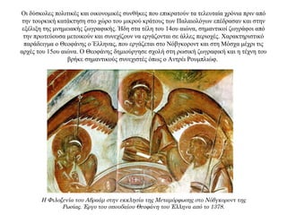 Οι δύσκολες πολιτικές και οικονομικές συνθήκες που επικρατούν τα τελευταία χρόνια πριν από
την τουρκική κατάκτηση στο χώρο του μικρού κράτους των Παλαιολόγων επέδρασαν και στην
εξέλιξη της μνημειακής ζωγραφικής. Ήδη στα τέλη του 14ου αιώνα, σημαντικοί ζωγράφοι από
την πρωτεύουσα μετοικούν και συνεχίζουν να εργάζονται σε άλλες περιοχές. Χαρακτηριστικό
παράδειγμα ο Θεοφάνης ο Έλληνας, που εργάζεται στο Νόβγκοροντ και στη Μόσχα μέχρι τις
αρχές του 15ου αιώνα. Ο Θεοφάνης δημιούργησε σχολή στη ρωσική ζωγραφική και η τέχνη του
βρήκε σημαντικούς συνεχιστές όπως ο Αντρέι Ρουμπλιώφ.
Η Φιλοξενία του Αβραάμ στην εκκλησία της Μεταμόρφωσης στο Νόβγκοροντ της
Ρωσίας. Έργο του σπουδαίου Θεοφάνη του Έλληνα από το 1378.
 