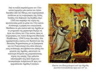 Από τα πολλά παραδείγματα του 13ου
αιώνα ξεχωρίζει μία εικόνα του Αγίου
Ιακώβου από την Πάτμο, που τεχνοτροπικά
συνδέεται με τις τοιχογραφίες της Αγίας
Τριάδας στη Sopocani της Σερβίας (περ.
1265) και εκφράζει την τέχνη της
πρωτεύουσας μετά τα μέσα του 13ου αιώνα.
Αντίστοιχα, η μορφή του ευαγγελιστή
Ματθαίου σε μία εικόνα από την Αχρίδα με
το μνημειακό της χαρακτήρα θυμίζει τα
έργα του τέλους του 13ου αιώνα, όπως οι
τοιχογραφίες του Αγίου Κλήμεντα (Παναγία
Περίβλεπτος, 1294/5) στην ίδια πόλη. Δύο
αμφιπρόσωπες εικόνες του Χριστού και της
Παναγίας Ψυχοσώστριας με τη Σταύρωση
και τον Ευαγγελισμό στις πίσω πλευρές
τους αντίστοιχα, που βρίσκονται επίσης στο
μουσείο της Αχρίδας, αποτελούν τα
καλύτερα δείγματα της μητροπολιτικής
τέχνης της εποχής. Έχει μάλιστα
υποστηριχθεί πως ήταν δώρα του
αυτοκράτορα Ανδρόνικου Β' προς τον
αρχιεπίσκοπο Αχρίδας Γρηγόριο.
Εικόνα του Ευαγγελισμού από την Οχρίδα,
κωνσταντινουπολίτικο έργο του 14ου
αι.
 