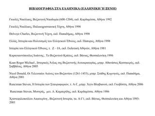 ΒΙΒΛΙΟΓΡΑΦΙΑ ΣΤΑ ΕΛΛΗΝΙΚΑ (ΕΛΛΗΝΙΚΗ Ή ΞΕΝΗ)
Γκιολές Νικόλαος, Βυζαντινή Ναοδομία (600-1204), εκδ. Καρδαμίτσα, Αθήνα 1992
Γκιολές Νικόλαος, Παλαιοχριστιανική Τέχνη, Αθήνα 1998
Delvoye Charles, Βυζαντινή Τέχνη, εκδ. Παπαδήμας, Αθήνα 1998
Ελλάς, Ιστορία και Πολιτισμός του Ελληνικού Έθνους, εκδ. Πάπυρος, Αθήνα 1998
Ιστορία του Ελληνικού Έθνους, τ. Z – ΙA, εκδ. Εκδοτική Αθηνών, Αθήνα 1981
Καραγιαννόπουλος Ιωάννης , Το Βυζαντινό Κράτος, εκδ. Βάνιας, Θεσσαλονίκη 1996
Kean Roger Michael , Ιστορικός Άτλας της Βυζαντινής Αυτοκρατορίας, μτφρ. Αθανάσιος Κατσικερός, εκδ.
Σαββάλας, Αθήνα 2005
Nicol Donald, Οι Τελευταίοι Αιώνες του Βυζαντίου (1261-1453), μτφρ. Στάθης Κομνηνός, εκδ. Παπαδήμα,
Αθήνα 2001
Runciman Steven, Η Ιστορία των Σταυροφοριών, τ. Α-Γ, μτφρ. Άγγυ Βλαβιανού, εκδ. Γκοβόστη, Αθήνα 2006
Runciman Steven, Μυστράς, μετ. Λ. Καμπερίδης, εκδ. Καρδαμίτσα, Αθήνα 1986
Χριστοφιλοπούλου Αικατερίνη , Βυζαντινή Ιστορία, τα. Α-Γ1, εκδ. Βάνιας, Θεσσαλονίκη και Αθήνα 1993-
2001
 