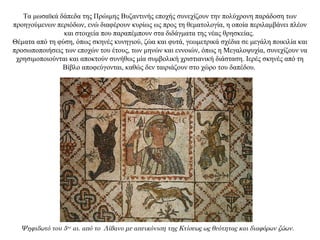 Τα μωσαϊκά δάπεδα της Πρώιμης Βυζαντινής εποχής συνεχίζουν την πολύχρονη παράδοση των
προηγούμενων περιόδων, ενώ διαφέρουν κυρίως ως προς τη θεματολογία, η οποία περιλαμβάνει πλέον
και στοιχεία που παραπέμπουν στα διδάγματα της νέας θρησκείας.
Θέματα από τη φύση, όπως σκηνές κυνηγιού, ζώα και φυτά, γεωμετρικά σχέδια σε μεγάλη ποικιλία και
προσωποποιήσεις των εποχών του έτους, των μηνών και εννοιών, όπως η Mεγαλοψυχία, συνεχίζουν να
χρησιμοποιούνται και αποκτούν συνήθως μία συμβολική χριστιανική διάσταση. Ιερές σκηνές από τη
Bίβλο αποφεύγονται, καθώς δεν ταιριάζουν στο χώρο του δαπέδου.
Ψηφιδωτό του 5ου
αι. από το Λίβανο με απεικόνιση της Κτίσεως ως θεότητας και διαφόρων ζώων.
 