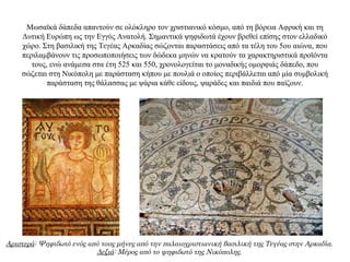 Mωσαϊκά δάπεδα απαντούν σε ολόκληρο τον χριστιανικό κόσμο, από τη βόρεια Aφρική και τη
Δυτική Ευρώπη ως την Eγγύς Aνατολή. Σημαντικά ψηφιδωτά έχουν βρεθεί επίσης στον ελλαδικό
χώρο. Στη βασιλική της Τεγέας Αρκαδίας σώζονται παραστάσεις από τα τέλη του 5ου αιώνα, που
περιλαμβάνουν τις προσωποποιήσεις των δώδεκα μηνών να κρατούν τα χαρακτηριστικά προϊόντα
τους, ενώ ανάμεσα στα έτη 525 και 550, χρονολογείται το μοναδικής ομορφιάς δάπεδο, που
σώζεται στη Nικόπολη με παράσταση κήπου με πουλιά ο οποίος περιβάλλεται από μία συμβολική
παράσταση της θάλασσας με ψάρια κάθε είδους, ψαράδες και παιδιά που παίζουν.
Αριστερά: Ψηφιδωτό ενός από τους μήνες από την παλαιοχριστιανική βασιλική της Τεγέας στην Αρκαδία.
Δεξιά: Μέρος από το ψηφιδωτό της Νικόπολης.
 