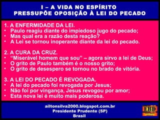 1. A ENFERMIDADE DA LEI.
• Paulo reagiu diante do impiedoso jugo do pecado;
• Mas qual era a razão desta reação?
• A Lei se tornou inoperante diante da lei do pecado.
2. A CURA DA CRUZ.
• “Miserável homem que sou” – agora sirvo a lei de Deus;
• O grito de Paulo também é o nosso grito;
• O grito de desespero se tornou no brado de vitória.
3. A LEI DO PECADO É REVOGADA.
• A lei do pecado foi revogada por Jesus;
• Não foi por vingança, Jesus revogou por amor;
• Esta nova lei é muito mais poderosa.
I – A VIDA NO ESPÍRITO
PRESSUPÕE OPOSIÇÃO À LEI DO PECADO
ailtonsilva2000.blogspot.com.br
Presidente Prudente (SP)
Brasil
 