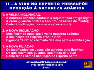 1. A VELHA INCLINAÇÃO.
• A natureza adâmica continua a requerer seu antigo lugar;
• A carne guerreia contra o Espírito (na esfera da mente);
• Ceder à inclinação da carne é ceder à morte.
2. A NOVA INCLINAÇÃO.
• Sim, fazemos oposição à velha natureza adâmica;
• A inclinação do Espírito produz vida;
• Digamos “sim” ao chamado de Deus para a santificação.
3. A NOVA FILIAÇÃO.
• Os justificados em Jesus são guiados pelo Espírito;
• Os que assim são guiados, são filhos de Deus;
• Como filhos somos habitação do Espírito Santo.
II – A VIDA NO ESPÍRITO PRESSUPÕE
OPOSIÇÃO À NATUREZA ADÂMICA
ailtonsilva2000.blogspot.com.br
Presidente Prudente (SP)
Brasil
 
