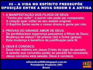 1. A MANIFESTAÇÃO DOS FILHOS DE DEUS.
• “Tenho por certo”: o porvir não pode ser comparado;
• A criação quer voltar ao seu estado original;
• O Espírito Santo sente o nosso drama e geme por nós.
2. PROVAS DO GRANDE AMOR DE DEUS.
• De perdidos/sem esperança passamos a filhos de Deus;
• Mudança de status? De presos (lei) a livres (graça);
• Esta mudança é benefício da justificação pela fé.
3. DEUS É CONOSCO.
• Deus nos redimiu em Jesus Cristo do jugo do pecado;
• A sessão que concedeu poder ao pecado foi cancelada;
• Jesus cancelou esta sessão. Deus é conosco.
III – A VIDA NO ESPÍRITO PRESSUPÕE
OPOSIÇÃO ENTRE A NOVA ORDEM E A ANTIGA
ailtonsilva2000.blogspot.com.br
Presidente Prudente (SP)
Brasil
 