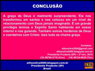 A graça de Deus é realmente surpreendente. Ela nos
transformou em santos e nos colocou em um nível de
relacionamento com Deus jamais imaginado. É um grande
privilégio termos o Espírito Santo habitando em nosso
interior e nos guiando. Também somos herdeiros de Deus
e coerdeiros com Cristo. Isso tudo se chama graça.
CONCLUSÃO
ailtonsilva2000.blogspot.com.br
Presidente Prudente (SP)
Brasil
Contatos:
ailtonsilva2000@gmail.com
ailtonsilva2000.blogspot.com.br
Presidente Prudente (SP) – 2º trim. 2016
(18) 99790-3718 (Vivo) (18) 98124-8639 (Tim)
 