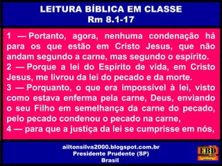 1 — Portanto, agora, nenhuma condenação há
para os que estão em Cristo Jesus, que não
andam segundo a carne, mas segundo o espírito.
2 — Porque a lei do Espírito de vida, em Cristo
Jesus, me livrou da lei do pecado e da morte.
3 — Porquanto, o que era impossível à lei, visto
como estava enferma pela carne, Deus, enviando
o seu Filho em semelhança da carne do pecado,
pelo pecado condenou o pecado na carne,
4 — para que a justiça da lei se cumprisse em nós,
LEITURA BÍBLICA EM CLASSE
Rm 8.1-17
ailtonsilva2000.blogspot.com.br
Presidente Prudente (SP)
Brasil
 