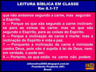 que não andamos segundo a carne, mas segundo
o Espírito.
5 — Porque os que são segundo a carne inclinam-
se para as coisas da carne; mas os que são
segundo o Espírito, para as coisas do Espírito.
6 — Porque a inclinação da carne é morte; mas a
inclinação do Espírito é vida e paz.
7 — Porquanto a inclinação da carne é inimizade
contra Deus, pois não é sujeita à lei de Deus, nem,
em verdade, o pode ser.
8 — Portanto, os que estão na carne não podem
LEITURA BÍBLICA EM CLASSE
Rm 8.1-17
ailtonsilva2000.blogspot.com.br
Presidente Prudente (SP)
Brasil
 