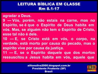 agradar a Deus.
9 — Vós, porém, não estais na carne, mas no
Espírito, se é que o Espírito de Deus habita em
vós. Mas, se alguém não tem o Espírito de Cristo,
esse tal não é dele.
10 — E, se Cristo está em vós, o corpo, na
verdade, está morto por causa do pecado, mas o
espírito vive por causa da justiça.
11 — E, se o Espírito daquele que dos mortos
ressuscitou a Jesus habita em vós, aquele que
LEITURA BÍBLICA EM CLASSE
Rm 8.1-17
ailtonsilva2000.blogspot.com.br
Presidente Prudente (SP)
Brasil
 