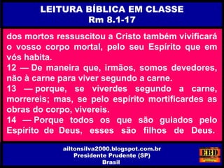 dos mortos ressuscitou a Cristo também vivificará
o vosso corpo mortal, pelo seu Espírito que em
vós habita.
12 — De maneira que, irmãos, somos devedores,
não à carne para viver segundo a carne.
13 — porque, se viverdes segundo a carne,
morrereis; mas, se pelo espírito mortificardes as
obras do corpo, vivereis.
14 — Porque todos os que são guiados pelo
Espírito de Deus, esses são filhos de Deus.
LEITURA BÍBLICA EM CLASSE
Rm 8.1-17
ailtonsilva2000.blogspot.com.br
Presidente Prudente (SP)
Brasil
 