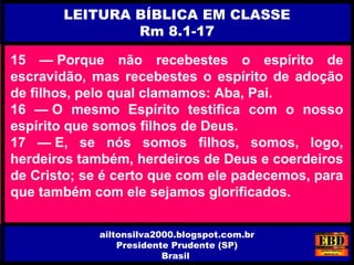 15 — Porque não recebestes o espírito de
escravidão, mas recebestes o espírito de adoção
de filhos, pelo qual clamamos: Aba, Pai.
16 — O mesmo Espírito testifica com o nosso
espírito que somos filhos de Deus.
17 — E, se nós somos filhos, somos, logo,
herdeiros também, herdeiros de Deus e coerdeiros
de Cristo; se é certo que com ele padecemos, para
que também com ele sejamos glorificados.
LEITURA BÍBLICA EM CLASSE
Rm 8.1-17
ailtonsilva2000.blogspot.com.br
Presidente Prudente (SP)
Brasil
 