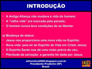 INTRODUÇÃO
ailtonsilva2000.blogspot.com.br
Presidente Prudente (SP)
Brasil
• A Antiga Aliança não mudava a vida do homem;
• A “velha vida” era marcada pelo pecado;
• O homem nunca teve condições de se libertar.
a) Mudança de status:
• Jesus nos proporciona uma nova vida no Espírito;
• Nova vida: pela lei do Espírito de Vida em Cristo Jesus;
• O Espírito Santo nos dá uma visão prévia do céu;
• Plenitude da salvação: a garantia foi dada por Jesus.
 